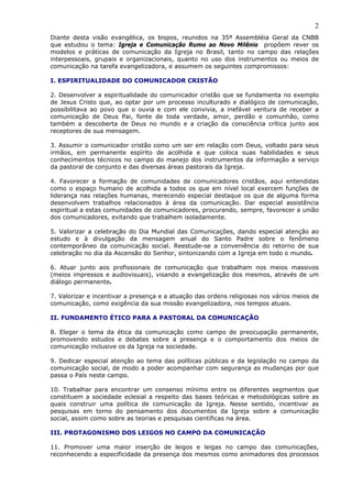 2
Diante desta visão evangélica, os bispos, reunidos na 35ª Assembléia Geral da CNBB
que estudou o tema: Igreja e Comunicação Rumo ao Novo Milênio propõem rever os
modelos e práticas de comunicação da Igreja no Brasil, tanto no campo das relações
interpessoais, grupais e organizacionais, quanto no uso dos instrumentos ou meios de
comunicação na tarefa evangelizadora, e assumem os seguintes compromissos:

I. ESPIRITUALIDADE DO COMUNICADOR CRISTÃO

2. Desenvolver a espiritualidade do comunicador cristão que se fundamenta no exemplo
de Jesus Cristo que, ao optar por um processo inculturado e dialógico de comunicação,
possibilitava ao povo que o ouvia e com ele convivia, a inefável ventura de receber a
comunicação de Deus Pai, fonte de toda verdade, amor, perdão e comunhão, como
também a descoberta de Deus no mundo e a criação da consciência crítica junto aos
receptores de sua mensagem.
0
3. Assumir o comunicador cristão como um ser em relação com Deus, voltado para seus
irmãos, em permanente espírito de acolhida e que coloca suas habilidades e seus
conhecimentos técnicos no campo do manejo dos instrumentos da informação a serviço
da pastoral de conjunto e das diversas áreas pastorais da Igreja.

4. Favorecer a formação de comunidades de comunicadores cristãos, aqui entendidas
como o espaço humano de acolhida a todos os que em nível local exercem funções de
liderança nas relações humanas, merecendo especial destaque os que de alguma forma
desenvolvem trabalhos relacionados à área da comunicação. Dar especial assistência
espiritual a estas comunidades de comunicadores, procurando, sempre, favorecer a união
dos comunicadores, evitando que trabalhem isoladamente.

5. Valorizar a celebração do Dia Mundial das Comunicações, dando especial atenção ao
estudo e à divulgação da mensagem anual do Santo Padre sobre o fenômeno
contemporâneo da comunicação social. Reestude-se a conveniência do retorno de sua
celebração no dia da Ascensão do Senhor, sintonizando com a Igreja em todo o mundo.

6. Atuar junto aos profissionais de comunicação que trabalham nos meios massivos
(meios impressos e audiovisuais), visando a evangelização dos mesmos, através de um
diálogo permanente.

7. Valorizar e incentivar a presença e a atuação das ordens religiosas nos vários meios de
comunicação, como exigência da sua missão evangelizadora, nos tempos atuais.

II. FUNDAMENTO ÉTICO PARA A PASTORAL DA COMUNICAÇÃO

8. Eleger o tema da ética da comunicação como campo de preocupação permanente,
promovendo estudos e debates sobre a presença e o comportamento dos meios de
comunicação inclusive os da Igreja na sociedade.
0
9. Dedicar especial atenção ao tema das políticas públicas e da legislação no campo da
comunicação social, de modo a poder acompanhar com segurança as mudanças por que
passa o País neste campo.

10. Trabalhar para encontrar um consenso mínimo entre os diferentes segmentos que
constituem a sociedade eclesial a respeito das bases teóricas e metodológicas sobre as
quais construir uma política de comunicação da Igreja. Nesse sentido, incentivar as
pesquisas em torno do pensamento dos documentos da Igreja sobre a comunicação
social, assim como sobre as teorias e pesquisas científicas na área.

III. PROTAGONISMO DOS LEIGOS NO CAMPO DA COMUNICAÇÃO

11. Promover uma maior inserção de leigos e leigas no campo das comunicações,
reconhecendo a especificidade da presença dos mesmos como animadores dos processos
 