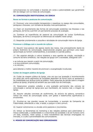 3
comunicacionais na comunidade e levando em conta a potencialidade que geralmente
têm de dialogar com os meios de comunicação.

IV. COMUNICAÇÃO INSTITUCIONAL DA IGREJA

Rever as formas e posturas de comunicação

12. Promover uma comunicação transparente e respeitosa no espaço das comunidades,
paróquias e Dioceses, com tomada de decisões mais participativas.

13. Fazer um levantamento das formas de comunicação existentes nas Dioceses e nas
paróquias, de forma a permitir um permanente processo de avaliação.

14. Conhecer as experiências de pastoral da comunicação de outras Conferências
Episcopais, de forma a enriquecer os referenciais do trabalho neste campo.

15. Responder prontamente a consultas e atividades da comunicação interna da Igreja.

Promover o diálogo com o mundo da cultura

16. Assumir nova postura não apenas diante dos meios, mas principalmente diante do
próprio fenômeno da comunicação, desenvolvendo projetos que permitam uma maior
aproximação ao homem contemporâneo, à sociedade e à opinião pública.

17. Dar especial atenção à cultura brasileira e seus agentes de criação, veiculação e
consumo de bens simbólicos, nas relações da Igreja com a sociedade, dialogando com:

• as culturas que nascem a partir da comunicação;
• os que produzem comunicação;
• os veículos;

para detectar a melhor maneira de promover a evangelização inculturada.

Cuidar da imagem pública da Igreja

18. Cuidar da imagem pública da Igreja, uma vez que sua aceitação e reconhecimento
por parte dos vários segmentos da sociedade dependem da forma como se apresenta e
da credibilidade que alcança junto ao público. Fazer pesquisas de opinião sobre a imagem
pública da Igreja, dirigindo-se também aos que estão fora da Instituição.

19. Desenvolver projetos voltados a uma avaliação permanente dos veículos de
comunicação a serviço da Igreja para que manifestem, de maneira real, a imagem da
Igreja.

20. Assumir atitudes concretas de acolhimento, de anúncio da palavra, tornando-a
notícia nos meios de comunicação social, com gestos e testemunhos significativos e
envolventes.

21. Envolver-se nas grandes causas da humanidade, a exemplo da Campanha da
Fraternidade, defendendo a vida, a saúde, a justiça e o bem comum.

22. Superar extremismos e a divisão entre pastorais e movimentos.

23. Utilizar as ferramentas do marketing e das relações públicas para potencializar a
mútua colaboração, a solidariedade e o crescimento da sociedade e do ser humano como
um todo, evitando, neste campo, a mera transferência das técnicas empregadas no
mercado, e o culto à personalidade dos comunicadores.

V. MODOS DE COMUNICAÇÃO NAS COMUNIDADES
 