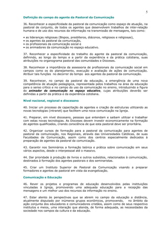 5
Definição do campo do agente da Pastoral da Comunicação

36. Reconhecer a especificidade da pastoral da comunicação como espaço de atuação, na
pastoral de conjunto, de todos os agentes que desenvolvem trabalhos de inter-relação
humana e de uso dos recursos da informação na transmissão de mensagens, tais como:

•   as   lideranças religiosas (Bispos, presbíteros, diáconos, religiosos e religiosas),
•   os   agentes da pastoral da comunicação,
•   os   profissionais da comunicação social e
•   os   animadores da comunicação no espaço educativo.

37. Reconhecer a especificidade do trabalho do agente da pastoral da comunicação,
definindo, ao longo do tempo e a partir da experiência e da prática cotidiana, suas
atribuições no organograma pastoral das comunidades e Dioceses.

38. Reconhecer a importância da assessoria de profissionais da comunicação social em
campos como os do planejamento, execução e avaliação de ações de comunicação.
Atribuir tais funções no decorrer do tempo aos agentes da pastoral da comunicação.

39. Reconhecer, no campo da pastoral da educação, a emergência de uma nova
competência de atuação pedagógica, representada pelos trabalhos na área da educação
para o senso crítico e no campo do uso da comunicação no ensino, introduzindo a figura
do animador da comunicação no espaço educativo, cujas atribuições deverão ser
definidas a partir da prática e da experiência cotidiana.

Nível nacional, regional e diocesano

40. Iniciar um processo de capacitação de agentes e criação de estruturas utilizando as
novas tecnologias (intranet) que facilitem uma nova comunicação na Igreja.

41. Preparar, em nível diocesano, pessoas que entendam e saibam utilizar e trabalhar
com estas novas tecnologias. As Dioceses devem investir economicamente na formação
de agentes qualificados, criando consciência de que esta pastoral deve ser prioritária.

42. Organizar cursos de formação para a pastoral da comunicação para agentes de
pastoral da comunicação, nos Regionais, através das Universidades Católicas, de suas
Faculdades de Comunicação, assim como dos centros especialmente dedicados à
preparação de agentes da pastoral da comunicação.

43. Garantir nos Seminários a formação teórica e prática sobre comunicação em seus
vários aspectos, desde o interpessoal até o massivo.

44. Dar prioridade à produção de livros e outros subsídios, relacionados à comunicação,
destinados à formação dos agentes pastorais e dos seminaristas.

45. Criar um Instituto Superior de Pastoral da Comunicação visando a preparar
formadores e agentes de pastoral em vista da evangelização.

Comunicação e Educação

46. Rever os projetos e programas de educação desenvolvidos pelas instituições
vinculadas à Igreja, promovendo uma adequada educação para a recepção das
mensagens e um melhor uso dos recursos da informação no ensino.

47. Estar atento às perspectivas que se abrem no campo da educação a distância,
atualmente disputado por inúmeros grupos econômicos, promovendo,      no âmbito da
ação conjunta dos educadores e comunicadores cristãos, assim como de seus respectivo
institutos e meios, uma interação que atenda, de forma adequada, as necessidades da
sociedade nos campos da cultura e da educação.
 