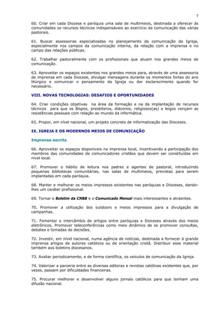 7
60. Criar em cada Diocese e paróquia uma sala de multimeios, destinada a oferecer às
comunidades os recursos técnicos indispensáveis ao exercício da comunicação das várias
pastorais.

61. Buscar assessorias especializadas no planejamento da comunicação da Igreja,
especialmente nos campos da comunicação interna, da relação com a imprensa e no
campo das relações públicas.

62. Trabalhar pastoralmente com os profissionais que atuam nos grandes meios de
comunicação.

63. Aproveitar os espaços existentes nos grandes meios para, através de uma assessoria
de imprensa em cada Diocese, divulgar mensagens durante os momentos fortes do ano
litúrgico e comunicar o pensamento da Igreja ou dar esclarecimento quando for
necessário.

VIII. NOVAS TECNOLOGIAS: DESAFIOS E OPORTUNIDADES

64. Criar condições objetivas na área da formação e na da implantação de recursos
técnicos para que os Bispos, presbíteros, diáconos, religiosos(as) e leigos vençam as
resistências pessoais com relação ao mundo da informática.

65. Propor, em nível nacional, um projeto concreto de informatização das Dioceses.

IX. IGREJA E OS MODERNOS MEIOS DE COMUNICAÇÃO

Imprensa escrita

66. Aproveitar os espaços disponíveis na imprensa local, incentivando a participação dos
membros das comunidades de comunicadores cristãos que devem ser constituídas em
nível local.

67. Promover o hábito de leitura nos padres e agentes de pastoral, introduzindo
pequenas bibliotecas comunitárias, nas salas de multimeios, previstas para serem
implantadas em cada paróquia.

68. Manter e melhorar os meios impressos existentes nas paróquias e Dioceses, dando-
lhes um caráter profissional.

69. Tornar o Boletim da CNBB e o Comunicado Mensal mais interessantes e atraentes.

70. Promover a utilização dos outdoors e meios impressos para a divulgação de
campanhas.

71. Fomentar o intercâmbio de artigos entre paróquias e Dioceses através dos meios
eletrônicos. Promover teleconferências como meio dinâmico de se promover consultas,
debates e tomadas de decisões.

72. Investir, em nível nacional, numa agência de notícias, destinada a fornecer à grande
imprensa artigos de autores católicos ou de orientação cristã. Distribuir esse material
também aos boletins diocesanos.

73. Avaliar periodicamente, e de forma científica, os veículos de comunicação da Igreja.

74. Valorizar a parceria entre as diversas editoras e revistas católicas existentes que, por
vezes, passam por dificuldades financeiras.

75. Procurar melhorar e desenvolver alguns jornais católicos para que tenham uma
difusão nacional.
 