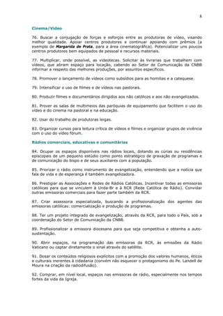 8

Cinema/Vídeo

76. Buscar a conjugação de forças e esforços entre as produtoras de vídeo, visando
melhor qualidade. Apoiar centros produtores e continuar apoiando com prêmios (a
exemplo de Margarida de Prata, para a área cinematográfica). Potencializar uns poucos
centros produtores bem equipados de pessoal e recursos materiais.

77. Multiplicar, onde possível, as videotecas. Solicitar às livrarias que trabalhem com
vídeos, que abram espaço para locação, cabendo ao Setor de Comunicação da CNBB
informar a respeito das melhores produções, por assuntos específicos.

78. Promover o lançamento de vídeos como subsídios para as homilias e a catequese.

79. Intensificar o uso de filmes e de vídeos nas pastorais.

80. Produzir filmes e documentários dirigidos aos não católicos e aos não evangelizados.

81. Prover as salas de multimeios das paróquias de equipamento que facilitem o uso do
vídeo e do cinema na pastoral e na educação.

82. Usar do trabalho de produtoras leigas.

83. Organizar cursos para leitura crítica de vídeos e filmes e organizar grupos de vivência
com o uso do vídeo fórum.

Rádios comerciais, educativas e comunitárias

84. Ocupar os espaços disponíveis nas rádios locais, dotando as cúrias ou residências
episcopais de um pequeno estúdio como ponto estratégico de gravação de programas e
de comunicação do bispo e de seus auxiliares com a população.

85. Priorizar o rádio como instrumento de evangelização, entendendo que a notícia que
fala de vida e de esperança é também evangelizadora.

86. Prestigiar as Associações e Redes de Rádios Católicas. Incentivar todas as emissoras
católicas para que se vinculem à Unda-Br e à RCR (Rede Católica de Rádio). Convidar
outras emissoras comerciais para fazer parte também da RCR.

87. Criar assessoria especializada, buscando a profissionalização dos agentes das
emissoras católicas: comercialização e produção de programas.

88. Ter um projeto integrado de evangelização, através da RCR, para todo o País, sob a
coordenação do Setor de Comunicação da CNBB.

89. Profissionalizar a emissora diocesana para que seja competitiva e obtenha a auto-
sustentação.

90. Abrir espaços, na programação das emissoras da RCR, às emissões da Rádio
Vaticano ou captar diretamente o sinal através do satélite.

91. Dosar os conteúdos religiosos explícitos com a promoção dos valores humanos, éticos
e culturais inerentes à cidadania (convém não esquecer o protagonismo do Pe. Landell de
Moura na criação da radiodifusão).

92. Comprar, em nível local, espaços nas emissoras de rádio, especialmente nos tempos
fortes da vida da Igreja.
 