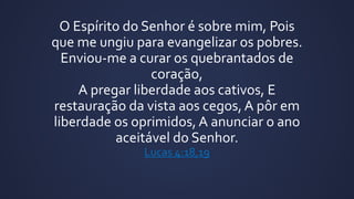 O Espírito do Senhor é sobre mim, Pois
que me ungiu para evangelizar os pobres.
Enviou-me a curar os quebrantados de
coração,
A pregar liberdade aos cativos, E
restauração da vista aos cegos, A pôr em
liberdade os oprimidos, A anunciar o ano
aceitável do Senhor.
Lucas 4:18,19
 