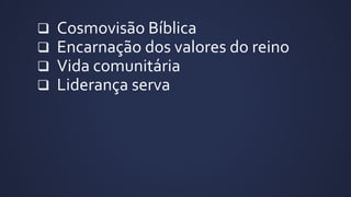  Cosmovisão Bíblica
 Encarnação dos valores do reino
 Vida comunitária
 Liderança serva
 