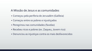 A Missão de Jesus e as comunidades
 Começou pela periferia de Jerusalém (Galileia)
 Começou entre os pobres e injustiçados
 Peregrinou nas comunidades (favelas)
 Recebeu ricos e pobres (ex. Zaqueu, Jovem rico)
 Denunciou as injustiças contra os mais desfavorecidos
 
