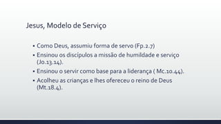 Jesus, Modelo de Serviço
 Como Deus, assumiu forma de servo (Fp.2.7)
 Ensinou os discípulos a missão de humildade e serviço
(Jo.13.14).
 Ensinou o servir como base para a liderança ( Mc.10.44).
 Acolheu as crianças e lhes ofereceu o reino de Deus
(Mt.18.4).
 