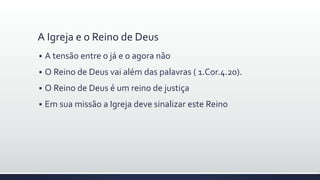 A Igreja e o Reino de Deus
 A tensão entre o já e o agora não
 O Reino de Deus vai além das palavras ( 1.Cor.4.20).
 O Reino de Deus é um reino de justiça
 Em sua missão a Igreja deve sinalizar este Reino
 