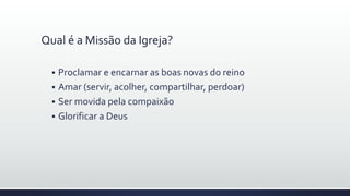 Qual é a Missão da Igreja?
 Proclamar e encarnar as boas novas do reino
 Amar (servir, acolher, compartilhar, perdoar)
 Ser movida pela compaixão
 Glorificar a Deus
 