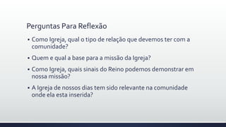 Perguntas Para Reflexão
 Como Igreja, qual o tipo de relação que devemos ter com a
comunidade?
 Quem e qual a base para a missão da Igreja?
 Como Igreja, quais sinais do Reino podemos demonstrar em
nossa missão?
 A Igreja de nossos dias tem sido relevante na comunidade
onde ela esta inserida?
 