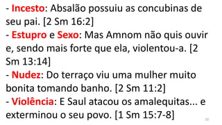 - Incesto: Absalão possuiu as concubinas de
seu pai. [2 Sm 16:2]
- Estupro e Sexo: Mas Amnom não quis ouvir
e, sendo mais forte que ela, violentou-a. [2
Sm 13:14]
- Nudez: Do terraço viu uma mulher muito
bonita tomando banho. [2 Sm 11:2]
- Violência: E Saul atacou os amalequitas... e
exterminou o seu povo. [1 Sm 15:7-8]         10
 