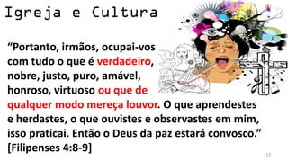 “Portanto, irmãos, ocupai-vos
com tudo o que é verdadeiro,
nobre, justo, puro, amável,
honroso, virtuoso ou que de
qualquer modo mereça louvor. O que aprendestes
e herdastes, o que ouvistes e observastes em mim,
isso praticai. Então o Deus da paz estará convosco.”
[Filipenses 4:8-9]                                     13
 