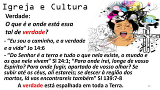 Verdade:
O que é e onde está essa
tal de verdade?
- “Eu sou o caminho, e a verdade
e a vida” Jo 14:6
- “Do Senhor é a terra e tudo o que nela existe, o mundo e
os que nele vivem” Sl 24:1; “Para onde irei, longe de vosso
Espírito? Para onde fugir, apartado de vosso olhar? Se
subir até os céus, ali estareis; se descer à região dos
mortos, lá vos encontrareis também” Sl 139:7-8
      A verdade está espalhada em toda a Terra.            14
 