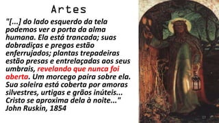 "[...] do lado esquerdo da tela
podemos ver a porta da alma
humana. Ela está trancada; suas
dobradiças e pregos estão
enferrujados; plantas trepadeiras
estão presas e entrelaçadas aos seus
umbrais, revelando que nunca foi
aberta. Um morcego paira sobre ela.
Sua soleira está coberta por amoras
silvestres, urtigas e grãos inúteis...
Cristo se aproxima dela à noite..."
John Ruskin, 1854
                                         17
 