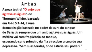 A peça teatral “O anjo que
agitava as águas”, de
Thronton Wilder, baseada
em João 5:1-14, é uma
dramatização baseada no poder de cura do tanque
de Betesda sempre que um anjo agitava suas águas. Um
médico vai com freqüência ao tanque,
esperando ser o primeiro da fila e receber a cura de sua
depressão. “Sem suas feridas, onde estaria seu poder? ”
                                                           18
 