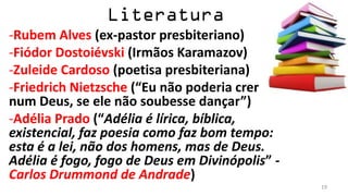 -Rubem Alves (ex-pastor presbiteriano)
-Fiódor Dostoiévski (Irmãos Karamazov)
-Zuleide Cardoso (poetisa presbiteriana)
-Friedrich Nietzsche (“Eu não poderia crer
num Deus, se ele não soubesse dançar”)
-Adélia Prado (“Adélia é lírica, bíblica,
existencial, faz poesia como faz bom tempo:
esta é a lei, não dos homens, mas de Deus.
Adélia é fogo, fogo de Deus em Divinópolis” -
Carlos Drummond de Andrade)
                                                19
 