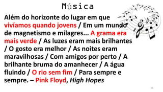 ú
Além do horizonte do lugar em que
vivíamos quando jovens / Em um mundo
de magnetismo e milagres... A grama era
mais verde / As luzes eram mais brilhantes
/ O gosto era melhor / As noites eram
maravilhosas / Com amigos por perto / A
brilhante bruma do amanhecer / A água
fluindo / O rio sem fim / Para sempre e
sempre. – Pink Floyd, High Hopes
                                             20
 