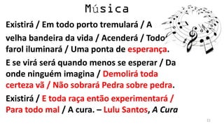 ú
Existirá / Em todo porto tremulará / A
velha bandeira da vida / Acenderá / Todo
farol iluminará / Uma ponta de esperança.
E se virá será quando menos se esperar / Da
onde ninguém imagina / Demolirá toda
certeza vã / Não sobrará Pedra sobre pedra.
Existirá / E toda raça então experimentará /
Para todo mal / A cura. – Lulu Santos, A Cura
                                                21
 