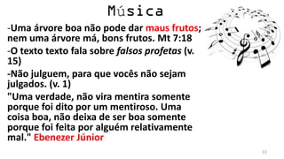 ú
-Uma árvore boa não pode dar maus frutos;
nem uma árvore má, bons frutos. Mt 7:18
-O texto texto fala sobre falsos profetas (v.
15)
-Não julguem, para que vocês não sejam
julgados. (v. 1)
"Uma verdade, não vira mentira somente
porque foi dito por um mentiroso. Uma
coisa boa, não deixa de ser boa somente
porque foi feita por alguém relativamente
mal." Ebenezer Júnior
                                                22
 