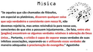 ú
“Se aqueles que são chamados de filósofos,
em especial os platônicos, disserem qualquer coisa
que seja verdadeira e consistente com nossa fé, não
devemos rejeitá-la, mas antes reivindicá-la para nosso uso,
conscientes de que eles a possuem injustamente... De fato, entre eles
[pagãos] encontram-se algumas verdades relativas à adoração do Deus
único... Portanto, o cristão é capaz de separar essas verdades de suas
infelizes associações, separando-as e utilizando essas verdades de
maneira adequadas à proclamação do evangelho.” Agostinho
                                                                 23
 