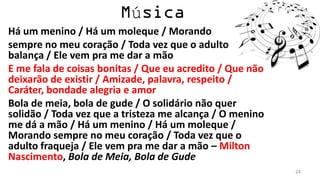 ú
Há um menino / Há um moleque / Morando
sempre no meu coração / Toda vez que o adulto
balança / Ele vem pra me dar a mão
E me fala de coisas bonitas / Que eu acredito / Que não
deixarão de existir / Amizade, palavra, respeito /
Caráter, bondade alegria e amor
Bola de meia, bola de gude / O solidário não quer
solidão / Toda vez que a tristeza me alcança / O menino
me dá a mão / Há um menino / Há um moleque /
Morando sempre no meu coração / Toda vez que o
adulto fraqueja / Ele vem pra me dar a mão – Milton
Nascimento, Bola de Meia, Bola de Gude
                                                          24
 