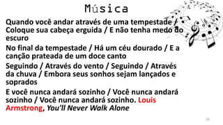 ú
Quando você andar através de uma tempestade /
Coloque sua cabeça erguida / E não tenha medo do
escuro
No final da tempestade / Há um céu dourado / E a
canção prateada de um doce canto
Seguindo / Através do vento / Seguindo / Através
da chuva / Embora seus sonhos sejam lançados e
soprados
E você nunca andará sozinho / Você nunca andará
sozinho / Você nunca andará sozinho. Louis
Armstrong, You'll Never Walk Alone
                                                   26
 