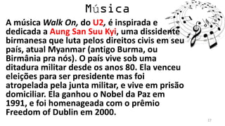 ú
A música Walk On, do U2, é inspirada e
dedicada a Aung San Suu Kyi, uma dissidente
birmanesa que luta pelos direitos civis em seu
país, atual Myanmar (antigo Burma, ou
Birmânia pra nós). O país vive sob uma
ditadura militar desde os anos 80. Ela venceu
eleições para ser presidente mas foi
atropelada pela junta militar, e vive em prisão
domiciliar. Ela ganhou o Nobel da Paz em
1991, e foi homenageada com o prêmio
Freedom of Dublin em 2000.
                                                  27
 