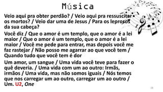 ú
Veio aqui pra obter perdão? / Veio aqui pra ressuscitar
os mortos? / Veio dar uma de Jesus / Para os leprosos
da sua cabeça?
Você diz / Que o amor é um templo, que o amor é a lei
maior / Que o amor é um templo, que o amor é a lei
maior / Você me pede para entrar, mas depois você me
faz rastejar / Não posso me agarrar ao que você tem /
Quando tudo que você tem é dor
Um amor, um sangue / Uma vida você teve para fazer o
quê deveria. / Uma vida com um ao outro: Irmãs,
irmãos / Uma vida, mas não somos iguais / Nós temos
que nos carregar um ao outro, carregar um ao outro /
Um. U2, One                                               28
 
