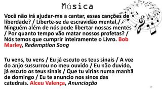 ú
Você não irá ajudar-me a cantar, essas canções de
liberdade? / Liberte-se da escravidão mental,/
Ninguém além de nós pode libertar nossas mentes
/ Por quanto tempo vão matar nossos profetas? /
Nós temos que cumprir inteiramente o Livro. Bob
Marley, Redemption Song

Tu vens, tu vens / Eu já escuto os teus sinais / A voz
do anjo sussurrou no meu ouvido / Eu não duvido,
já escuto os teus sinais / Que tu virias numa manhã
de domingo / Eu te anuncio nos sinos das
catedrais. Alceu Valença, Anunciação                     29
 