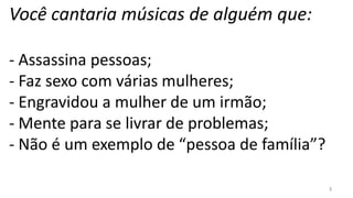 Você cantaria músicas de alguém que:

- Assassina pessoas;
- Faz sexo com várias mulheres;
- Engravidou a mulher de um irmão;
- Mente para se livrar de problemas;
- Não é um exemplo de “pessoa de família”?

                                             3
 