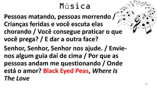 ú
Pessoas matando, pessoas morrendo /
Crianças feridas e você escuta elas
chorando / Você consegue praticar o que
você prega? / E dar a outra face?
Senhor, Senhor, Senhor nos ajude. / Envie-
nos algum guia daí de cima / Por que as
pessoas andam me questionando / Onde
está o amor? Black Eyed Peas, Where Is
The Love
                                             30
 