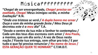 ú
“Chega! de ser envergonhado, Chega! preciso ser
exaltado, Chega! Meus inimigos verão, a minha
Exaltação” R.N.
“Onde era tristeza se verá / A dupla honra me ornar /
Ouça o som da minha grande festa / Meu Deus já
decretou este é o meu dia” T.A.
“Desde o ventre da tua mãe o Senhor te contemplou /
Cada um dos teus dias escreveu com amor / Ana Paula,
a menina, que um dia seria / A voz de Deus nesta
nação / Fizeste tua entrega, sem olhar pra trás / E por
tudo o que foi preciso renunciar / No nome de Jesus /
ESTA GERAÇÃO QUER TE HONRAR!” C.T.M.D.T.
                                                          31
 