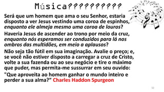 ú
Será que um homem que ama o seu Senhor, estaria
disposto a ver Jesus vestindo uma coroa de espinhos,
enquanto ele almeja mesmo uma coroa de louros?
Haveria Jesus de ascender ao trono por meio da cruz,
enquanto nós esperamos ser conduzidos para lá nos
ombros das multidões, em meio a aplausos?
Não seja tão fútil em sua imaginação. Avalie o preço; e,
se você não estiver disposto a carregar a cruz de Cristo,
volte a sua fazenda ou ao seu negócio e tire o máximo
que puder, mas permita-me sussurrar em seu ouvido:
"Que aproveita ao homem ganhar o mundo inteiro e
perder a sua alma?” Charles Haddon Spurgeon
                                                            32
 
