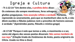 - Tt 1:12-14 “Um dentre eles, o profeta deles disse:
Os cretenses são sempre mentirosos, feras selvagens,
glutões preguiçosos. Esta asserção reflete a verdade. Portanto,
repreende-os severamente, para que se mantenham sãos na fé, e não
dêem ouvidos a fábulas judaicas nem a preceitos de homens avessos
à verdade.” (Epimênides poeta, filósofo e místico grego)

- At 17:28 “Porque é nele que temos a vida, o movimento e o ser,
como até alguns dos vossos poetas disseram: Nós somos também de
sua raça.” (Citação tirada do Fenômenos de Arato, poeta originário da
Cilícia. Usado no Hino a Zeus)                                   33
 