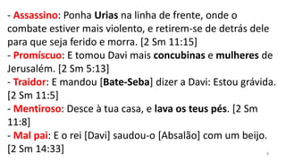 - Assassino: Ponha Urias na linha de frente, onde o
combate estiver mais violento, e retirem-se de detrás dele
para que seja ferido e morra. [2 Sm 11:15]
- Promíscuo: E tomou Davi mais concubinas e mulheres de
Jerusalém. [2 Sm 5:13]
- Traidor: E mandou [Bate-Seba] dizer a Davi: Estou grávida.
[2 Sm 11:5]
- Mentiroso: Desce à tua casa, e lava os teus pés. [2 Sm
11:8]
- Mal pai: E o rei [Davi] saudou-o [Absalão] com um beijo.
[2 Sm 14:33]                                              4
 