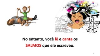 No entanto, você lê e canta os
 SALMOS que ele escreveu.
                                 5
 