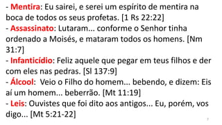 - Mentira: Eu sairei, e serei um espírito de mentira na
boca de todos os seus profetas. [1 Rs 22:22]
- Assassinato: Lutaram... conforme o Senhor tinha
ordenado a Moisés, e mataram todos os homens. [Nm
31:7]
- Infanticídio: Feliz aquele que pegar em teus filhos e der
com eles nas pedras. [Sl 137:9]
- Álcool: Veio o Filho do homem... bebendo, e dizem: Eis
aí um homem... beberrão. [Mt 11:19]
- Leis: Ouvistes que foi dito aos antigos... Eu, porém, vos
digo... [Mt 5:21-22]                                      7
 