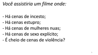 Você assistiria um filme onde:

- Há cenas de incesto;
- Há cenas estupro;
- Há cenas de mulheres nuas;
- Há cenas de sexo explícito;
- É cheio de cenas de violência?

                                   9
 