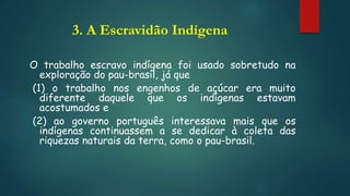 3. A Escravidão Indígena
O trabalho escravo indígena foi usado sobretudo na
exploração do pau-brasil, já que
(1) o trabalho nos engenhos de açúcar era muito
diferente daquele que os indígenas estavam
acostumados e
(2) ao governo português interessava mais que os
indígenas continuassem a se dedicar à coleta das
riquezas naturais da terra, como o pau-brasil.
 
