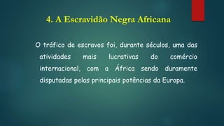 4. A Escravidão Negra Africana
O tráfico de escravos foi, durante séculos, uma das
atividades mais lucrativas do comércio
internacional, com a África sendo duramente
disputadas pelas principais potências da Europa.
 