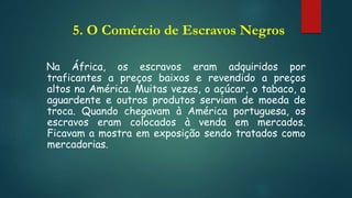 5. O Comércio de Escravos Negros
Na África, os escravos eram adquiridos por
traficantes a preços baixos e revendido a preços
altos na América. Muitas vezes, o açúcar, o tabaco, a
aguardente e outros produtos serviam de moeda de
troca. Quando chegavam à América portuguesa, os
escravos eram colocados à venda em mercados.
Ficavam a mostra em exposição sendo tratados como
mercadorias.
 