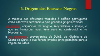 6. Origem dos Escravos Negros
A maioria dos africanos trazidos à colônia portuguesa
como escravos pertencia a dois grandes grupos étnicos:
os bantos, originários de Angola, Moçambique e Congo, e
que se tornaram mais numerosos no centro-sul e no
Nordeste;
e os sudaneses, provenientes da Guiné, da Nigéria e da
Costa do Ouro, e que foram levados principalmente para a
região da Bahia.
 