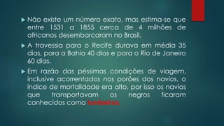  Não existe um número exato, mas estima-se que
entre 1531 a 1855 cerca de 4 milhões de
africanos desembarcaram no Brasil.
 A travessia para o Recife durava em média 35
dias, para a Bahia 40 dias e para o Rio de Janeiro
60 dias.
 Em razão das péssimas condições de viagem,
inclusive acorrentados nos porões dos navios, o
índice de mortalidade era alto, por isso os navios
que transportavam os negros ficaram
conhecidos como tumbeiros.
 