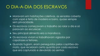 O DIA-A-DIA DOS ESCRAVOS
 Moravam em habitações coletivas, as senzalas coberta
com sapé e feita de madeira e barro, quase sempre
sem privacidade.
 Os escravos começavam o trabalho ao raiar o dia e só
paravam ao escurecer.
 Seu principal alimento era a mandioca.
 Os escravos viviam e trabalhavam vigiados por
capatazes e feitores.
 Quando fugiam, eram perseguidos pelos capitães-do-
mato, que recebiam certa quantia por cada escravo
que era capturado e devolvido ao senhor.
 