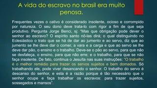 A vida do escravo no brasil era muito
penosa.
Frequentes vezes o cativo é considerado insolente, ocioso e corrompido
por natureza. O seu dono deve trata-lo com rigor a fim de que seja
produtivo. Pergunta Jorge Benci, sj: “Mas que obrigação pode dever o
senhor ao escravo? O espírito santo nô-las dirá; o qual distinguindo no
Eclesiástico o trato que se há de dar ao jumento e ao servo, diz que ao
jumento se lhe deve dar o comer, a vara e a carga e que ao servo se lhe
deve dar pão, o ensino e o trabalho. Deve-se o pão ao servo, para que não
se desfaleça, o ensino, para que não erre; e o trabalho, para que se não
faça insolente. De fato, continua o Jesuíta nas suas instruções: “O trabalho
é o melhor remédio para trazer os servos sujeitos e bem domados. Só
trabalhando ele, pode viver desancando o senhor. O trabalho do servo é
descanso do senhor, e esta é a razão porque é tão necessário que o
senhor ocupe e faça trabalhar os escravos: para trazer sujeitos,
sossegados e mansos”.
 