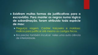  Existiram muitas formas de justificativas para a
escravidão. Para manter os negros numa lógica
de subordinação, foram atribuído toda espécie
de mau:
 Preguiça; viagem. Caráter traiçoeiro e maldoso;
malícia para justificar até mesmo os castigos físicos.
 Era preciso também inculcar neles uma auto ciência
de inferioridade.
 