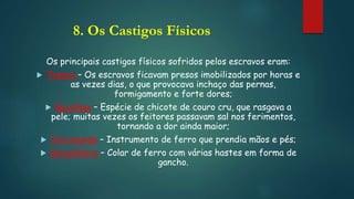8. Os Castigos Físicos
Os principais castigos físicos sofridos pelos escravos eram:
 Tronco – Os escravos ficavam presos imobilizados por horas e
as vezes dias, o que provocava inchaço das pernas,
formigamento e forte dores;
 Bacalhau – Espécie de chicote de couro cru, que rasgava a
pele; muitas vezes os feitores passavam sal nos ferimentos,
tornando a dor ainda maior;
 Vira-mundo – Instrumento de ferro que prendia mãos e pés;
 Gargalheira – Colar de ferro com várias hastes em forma de
gancho.
 