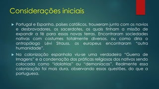 Considerações iniciais
 Portugal e Espanha, países católicos, trouxeram junto com os navios
e desbravadores, os sacerdotes, os quais tinham a missão de
expandir a fé para essas novas terras. Encontraram sociedades
nativas com costumes totalmente diversos, ou como diria o
antropólogo Lévi Strauss, os europeus encontraram “outra
humanidade”.
 Na colonização espanhola viu-se uma verdadeira “Guerra de
Imagens” e a condenação das práticas religiosas dos nativos sendo
colocada como “idolatrias” ou “demoníacas”. Realmente essa
colonização foi mais dura, observando essas questões, do que a
portuguesa.
 
