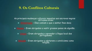 9. Os Conflitos Culturais
As principais mudanças culturais impostas aos escravos negros
africanos eram:
 Alimentação – Eles comiam o que o senhor lhes dava;
 Roupas – Eram obrigados a vestir grossos panos de algodão;
 Língua – Eram obrigados a aprender a língua local dos
portugueses;
 Religião – Eram obrigados a adotarem o catolicismo como
religião.
 