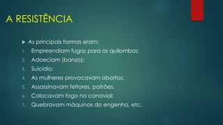 A RESISTÊNCIA
 As principais formas eram:
1. Empreendiam fugas para os quilombos;
2. Adoeciam (banzo);
3. Suicídio;
4. As mulheres provocavam abortos;
5. Assassinavam feitores, patrões.
6. Colocavam fogo no canavial;
7. Quebravam máquinas do engenho, etc.
 