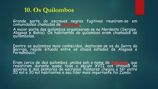 10. Os Quilombos
Grande parte do escravos negros fugitivos reuniram-se em
comunidades chamadas de quilombos.
A maior parte dos quilombos organizaram-se no Nordeste (Sergipe,
Alagoas e Bahia). Os habitantes do quilombos eram chamados de
quilombolas.
Dentre os quilombos mais conhecidos, destacam-se os da Serra da
Barriga, região situada entre os atuais estados de Alagoas e
Pernambuco.
Eram cerca de dez quilombos, unidos sob o nome de Palmares, que
resistiram durante quase todo o século XVII aos ataques do
governo e dos senhores de escravos. Palmares chegou a ter entre
20 mil e 30 mil habitantes e seu líder mais importante foi Zumbi.
 