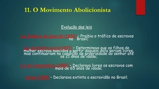 11. O Movimento Abolicionista
Evolução das leis
Lei Eusébio de Queirós (1850) – Proibia o tráfico de escravos
no Brasil;
Lei do Ventre Livre (1871) – Determinava que os filhos de
mulher escrava nascidos a partir daquela data seriam livres,
mas continuariam na condição de propriedade do senhor até
os 21 anos de idade;
Lei do Sexagenário (1885) – Declarava livres os escravos com
mais de 65 anos de idade;
Aurea (1888) – Declarava extinta a escravidão no Brasil.
 